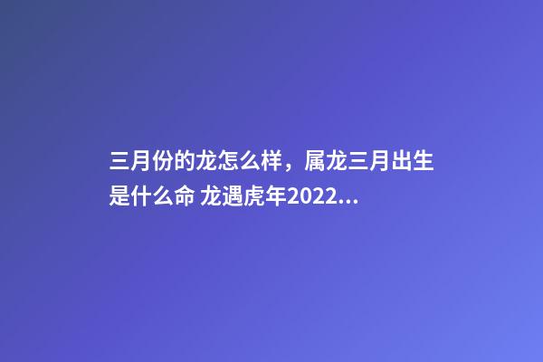 三月份的龙怎么样，属龙三月出生是什么命 龙遇虎年2022每月运势如何-第1张-观点-玄机派